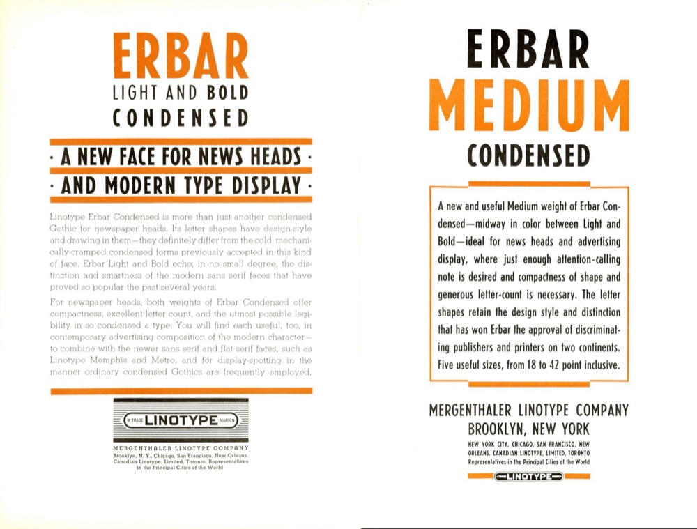 Ads for Erbar Light and Bold Condensed as well as for Medium Condensed, from a late-1930s specimen book by the Mergenthaler Linotype Company: “Its letter shapes have design-style and drawing in them – they definitely differ from the cold, mechanically-cramped condensed forms previously accepted in this kind of face.” “Ideal for news heads and advertising display, where just enough attention-calling note is desired and compactness of shape and generous letter-count is necessary.”